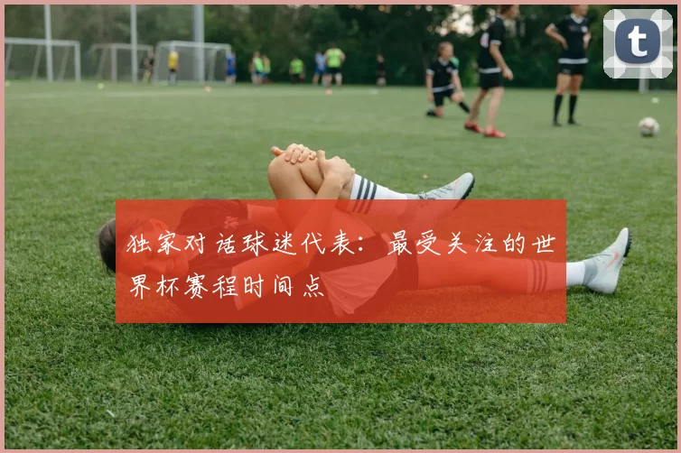独家对话球迷代表：最受关注的世界杯赛程时间点