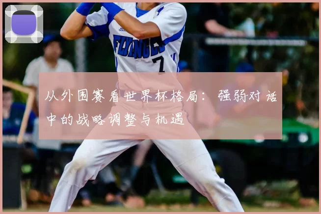从外围赛看世界杯格局：强弱对话中的战略调整与机遇