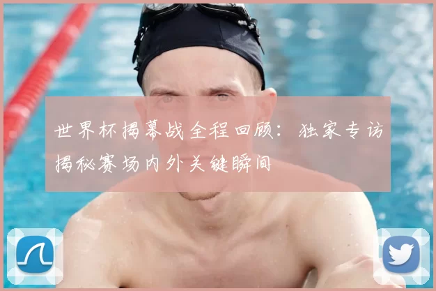世界杯揭幕战全程回顾:独家专访揭秘赛场内外关键瞬间
