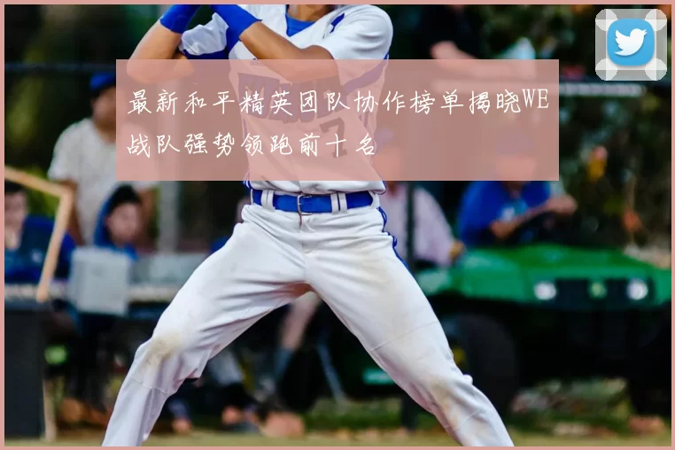 最新和平精英团队协作榜单揭晓WE战队强势领跑前十名