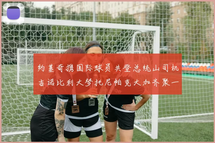 约基奇携国际球员共登总统山司机吉诺比利大梦托尼帕克大加齐聚一堂