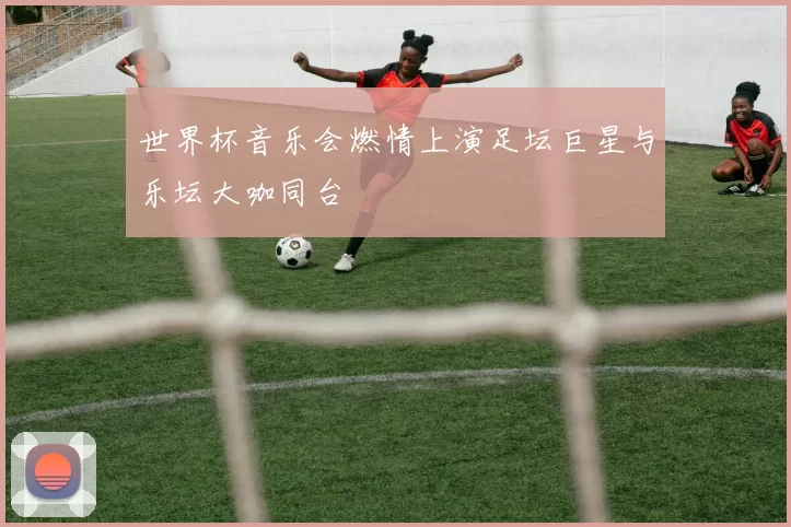 世界杯音乐会燃情上演足坛巨星与乐坛大咖同台