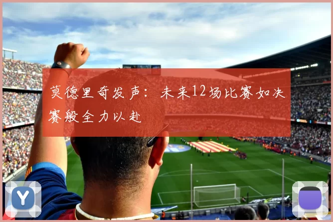 莫德里奇发声：未来12场比赛如决赛般全力以赴