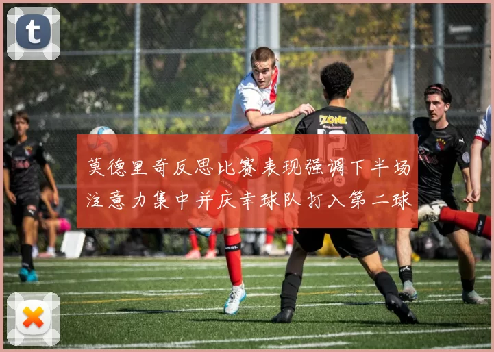 莫德里奇反思比赛表现强调下半场注意力集中并庆幸球队打入第二球