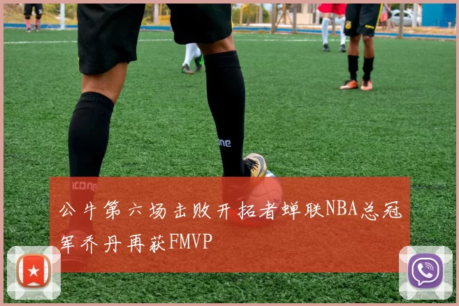 公牛第六场击败开拓者蝉联NBA总冠军乔丹再获FMVP