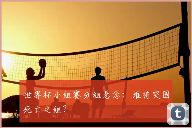 世界杯小组赛分组悬念:谁将突围死亡之组?
