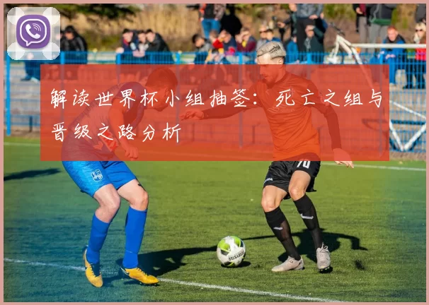 解读世界杯小组抽签：死亡之组与晋级之路分析