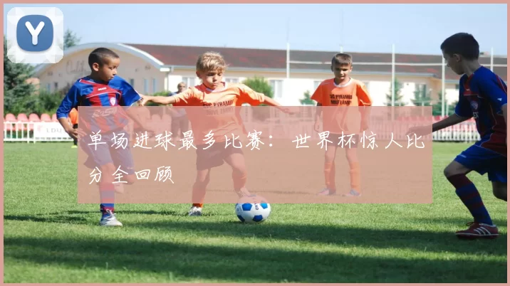 单场进球最多比赛:世界杯惊人比分全回顾