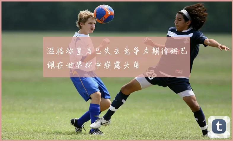 温格称皇马已失去竞争力期待姆巴佩在世界杯中崭露头角