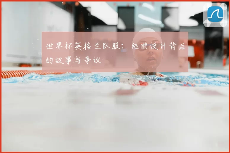 世界杯英格兰队服:经典设计背后的故事与争议