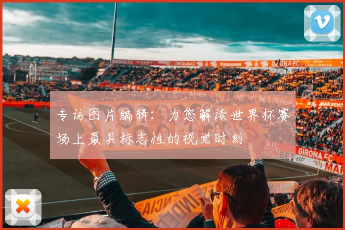 专访图片编辑：为您解读世界杯赛场上最具标志性的视觉时刻