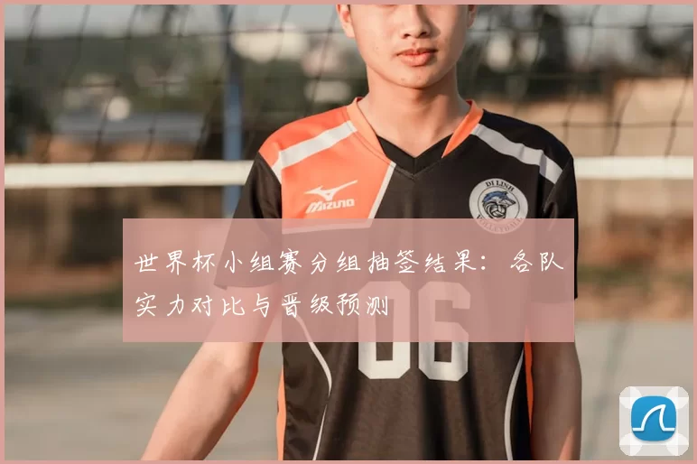 世界杯小组赛分组抽签结果：各队实力对比与晋级预测
