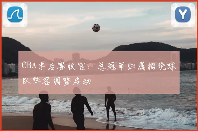 CBA季后赛收官,总冠军归属揭晓球队阵容调整启动