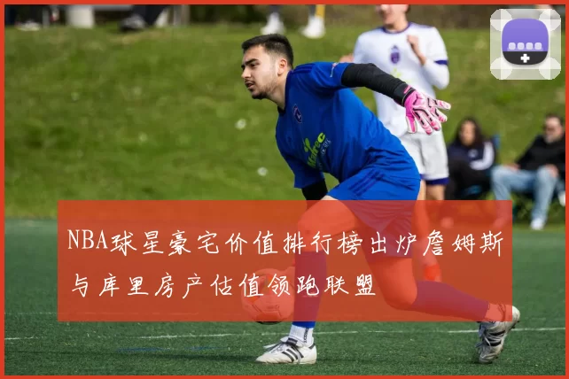 NBA球星豪宅价值排行榜出炉詹姆斯与库里房产估值领跑联盟