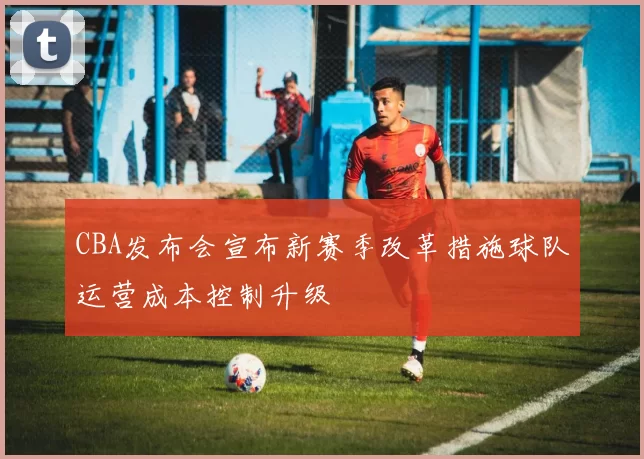 CBA发布会宣布新赛季改革措施球队运营成本控制升级
