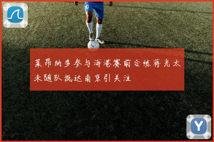 莱昂纳多参与海港赛前合练蒋光太未随队抵达南京引关注