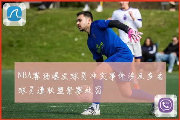 NBA赛场爆发球员冲突事件涉及多名球员遭联盟禁赛处罚