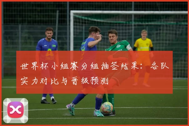 世界杯小组赛分组抽签结果：各队实力对比与晋级预测