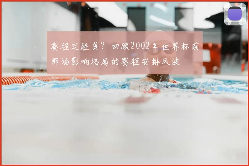赛程定胜负?回顾2002年世界杯前那场影响格局的赛程安排风波