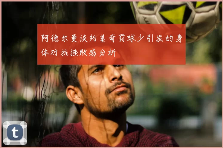 阿德尔曼谈约基奇罚球少引发的身体对抗挫败感分析
