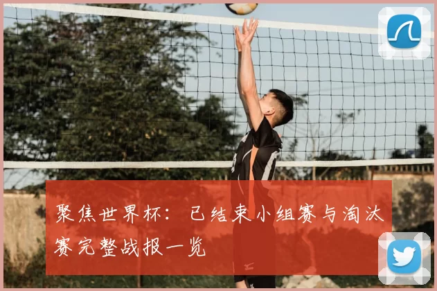 聚焦世界杯:已结束小组赛与淘汰赛完整战报一览