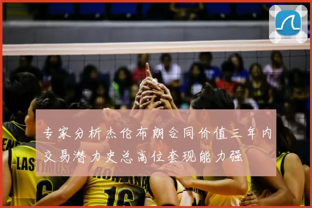 专家分析杰伦布朗合同价值三年内交易潜力史总高位套现能力强