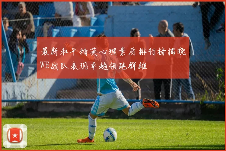 最新和平精英心理素质排行榜揭晓WE战队表现卓越领跑群雄