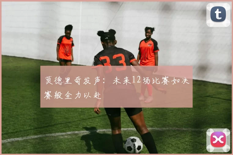 莫德里奇发声:未来12场比赛如决赛般全力以赴