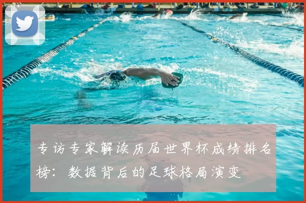 专访专家解读历届世界杯成绩排名榜:数据背后的足球格局演变