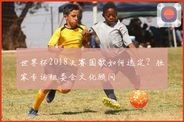 世界杯2018决赛国歌如何选定?独家专访组委会文化顾问