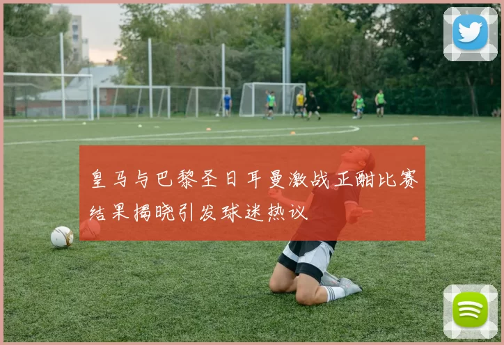 皇马与巴黎圣日耳曼激战正酣比赛结果揭晓引发球迷热议