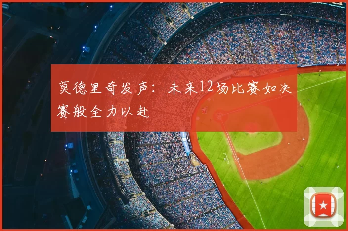 莫德里奇发声:未来12场比赛如决赛般全力以赴