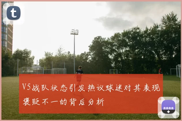 V5战队状态引发热议球迷对其表现褒贬不一的背后分析