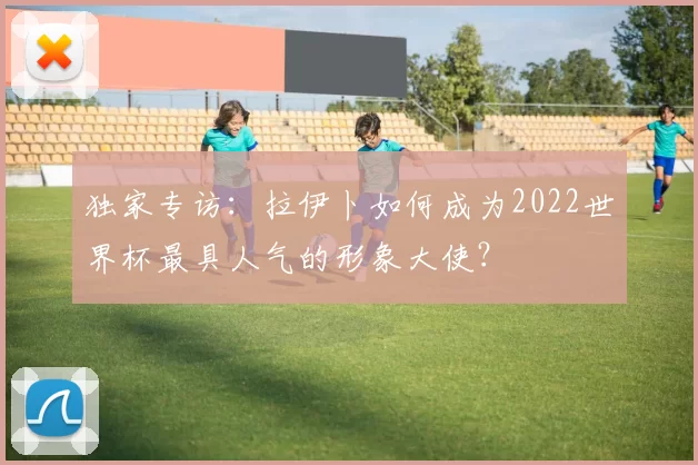 独家专访:拉伊卜如何成为2022世界杯最具人气的形象大使?