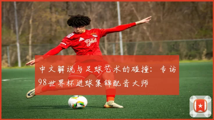 中文解说与足球艺术的碰撞：专访98世界杯进球集锦配音大师