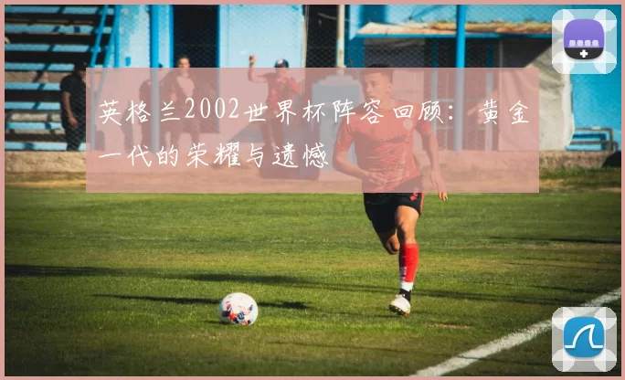 英格兰2002世界杯阵容回顾:黄金一代的荣耀与遗憾