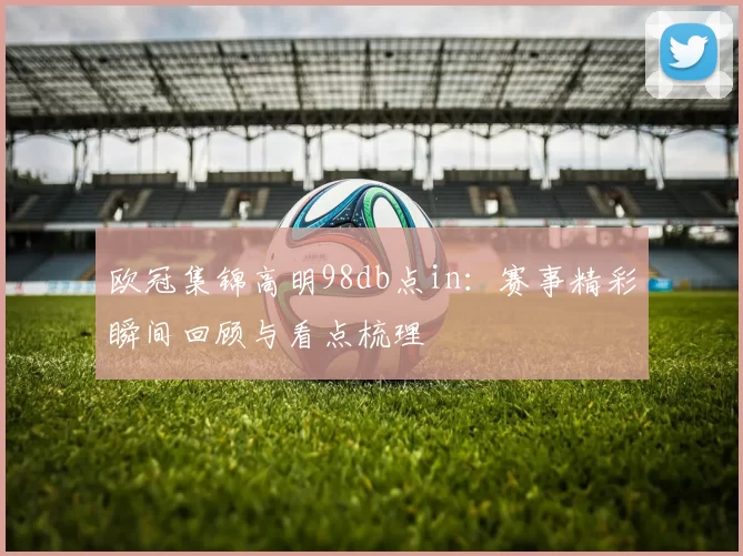 欧冠集锦高明98db点in:赛事精彩瞬间回顾与看点梳理