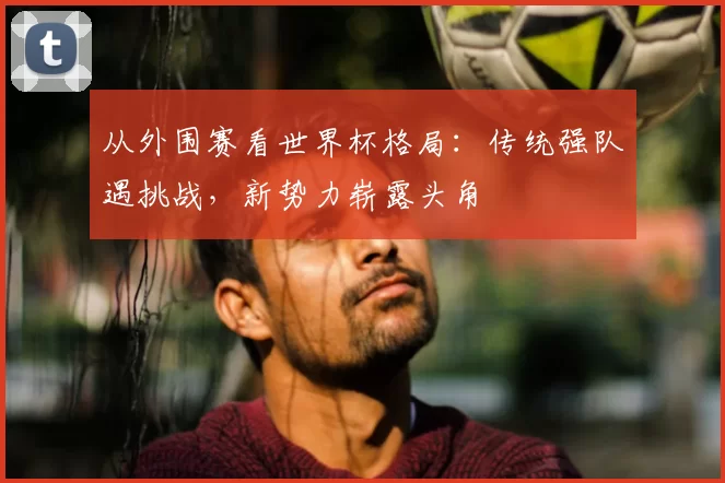 从外围赛看世界杯格局:传统强队遇挑战,新势力崭露头角