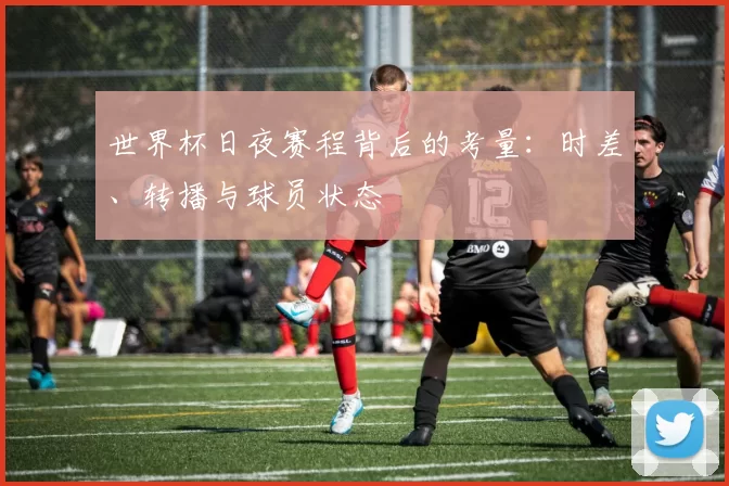 世界杯日夜赛程背后的考量：时差、转播与球员状态