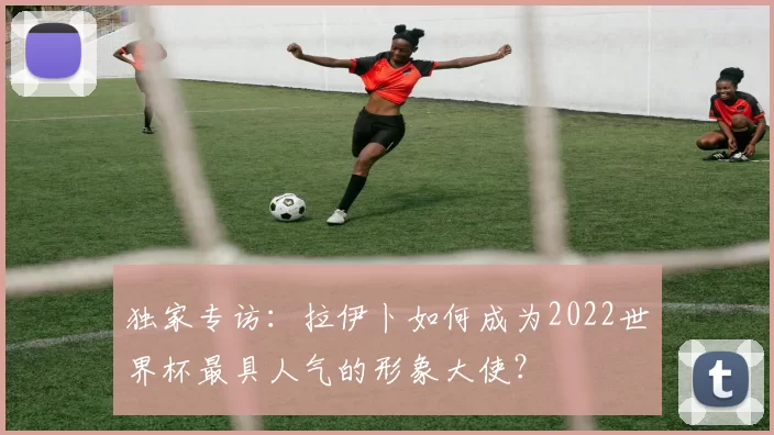 独家专访:拉伊卜如何成为2022世界杯最具人气的形象大使?