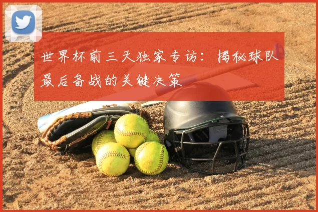 世界杯前三天独家专访:揭秘球队最后备战的关键决策