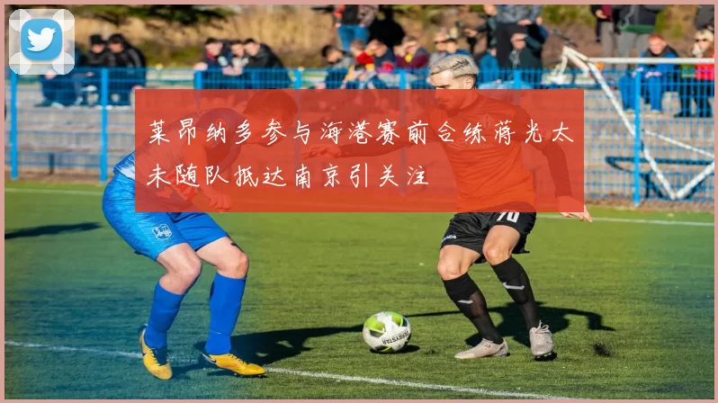 莱昂纳多参与海港赛前合练蒋光太未随队抵达南京引关注