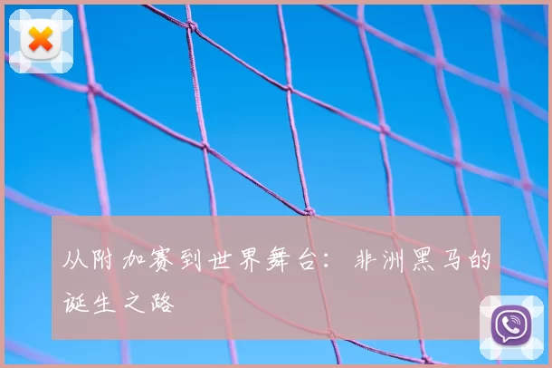 从附加赛到世界舞台:非洲黑马的诞生之路