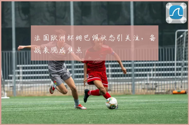 法国欧洲杯姆巴佩状态引关注,备战表现成焦点