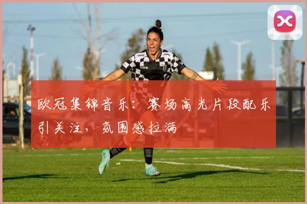 欧冠集锦音乐:赛场高光片段配乐引关注,氛围感拉满