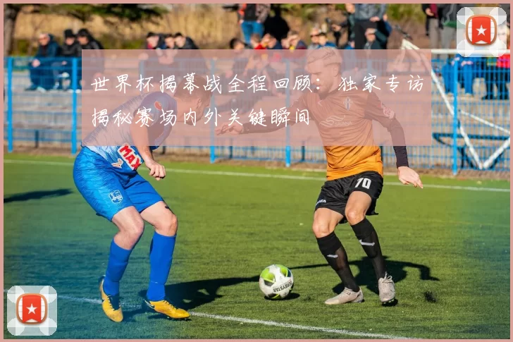 世界杯揭幕战全程回顾:独家专访揭秘赛场内外关键瞬间