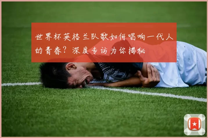世界杯英格兰队歌如何唱响一代人的青春？深度专访为你揭秘
