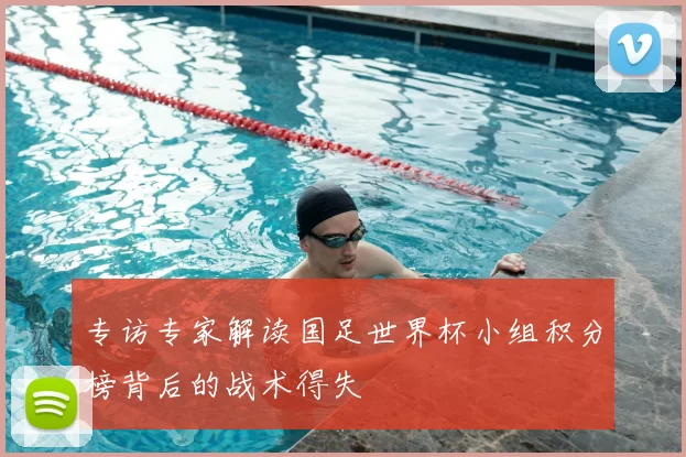 专访专家解读国足世界杯小组积分榜背后的战术得失