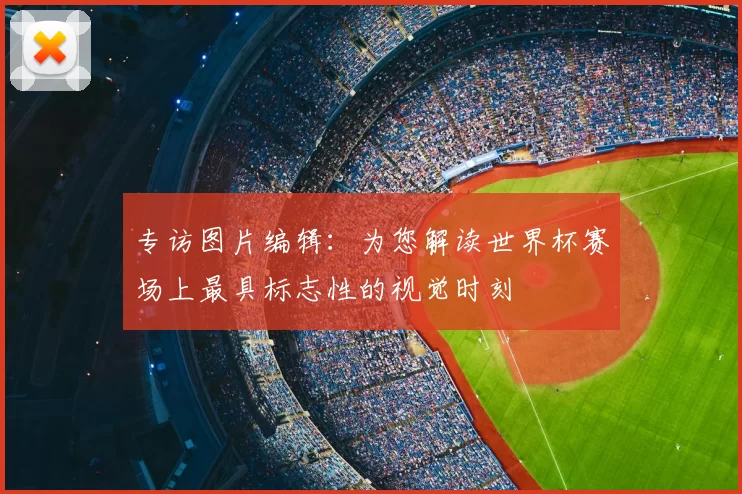 专访图片编辑:为您解读世界杯赛场上最具标志性的视觉时刻