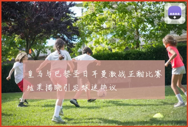 皇马与巴黎圣日耳曼激战正酣比赛结果揭晓引发球迷热议